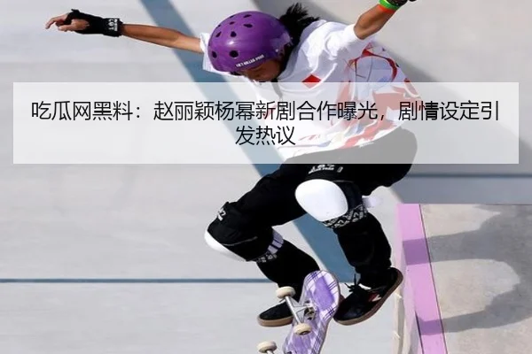 吃瓜网黑料：赵丽颖杨幂新剧合作曝光，剧情设定引发热议