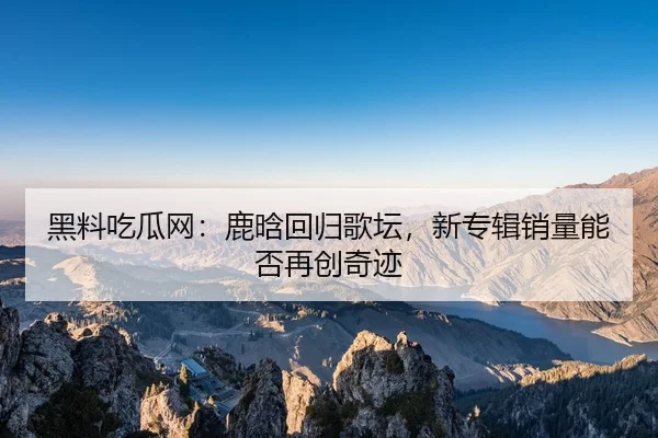 黑料吃瓜网：鹿晗回归歌坛，新专辑销量能否再创奇迹