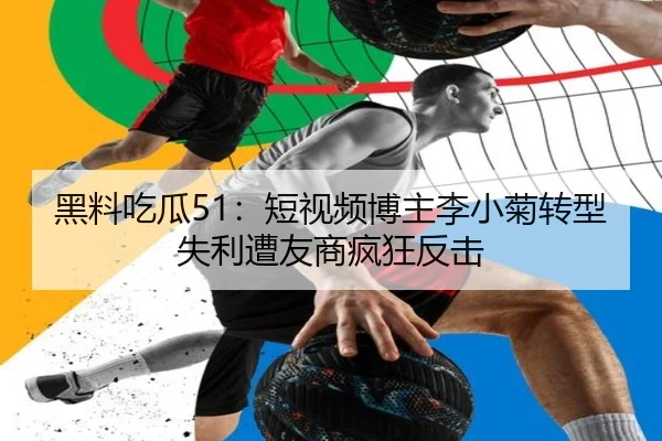 黑料吃瓜51：短视频博主李小菊转型失利遭友商疯狂反击